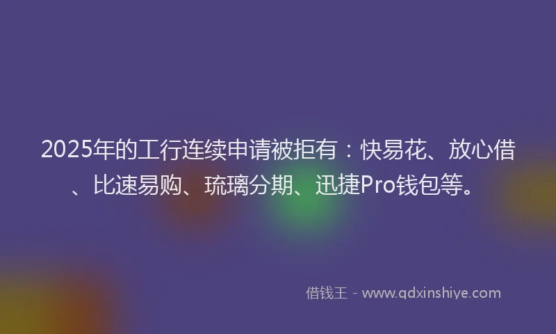 2025年的工行连续申请被拒有：快易花、放心借、比速易购、琉璃分期、迅捷Pro钱包等。