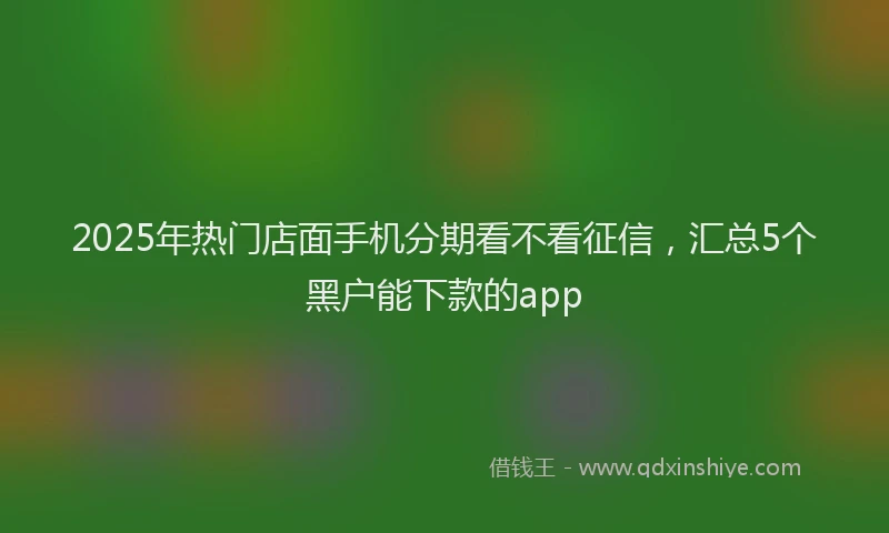 2025年热门店面手机分期看不看征信，汇总5个黑户能下款的app