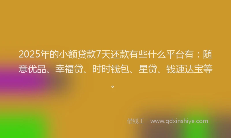 2025年的小额贷款7天还款有些什么平台有：随意优品、幸福贷、时时钱包、星贷、钱速达宝等。