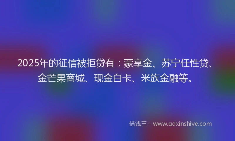 2025年的征信被拒贷有：蒙享金、苏宁任性贷、金芒果商城、现金白卡、米族金融等。
