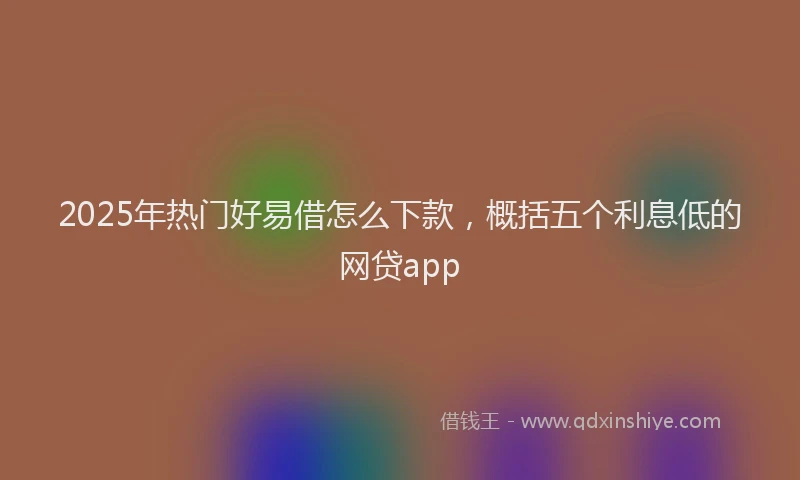2025年热门好易借怎么下款，概括五个利息低的网贷app