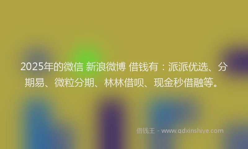 2025年的微信 新浪微博 借钱有：派派优选、分期易、微粒分期、林林借呗、现金秒借融等。