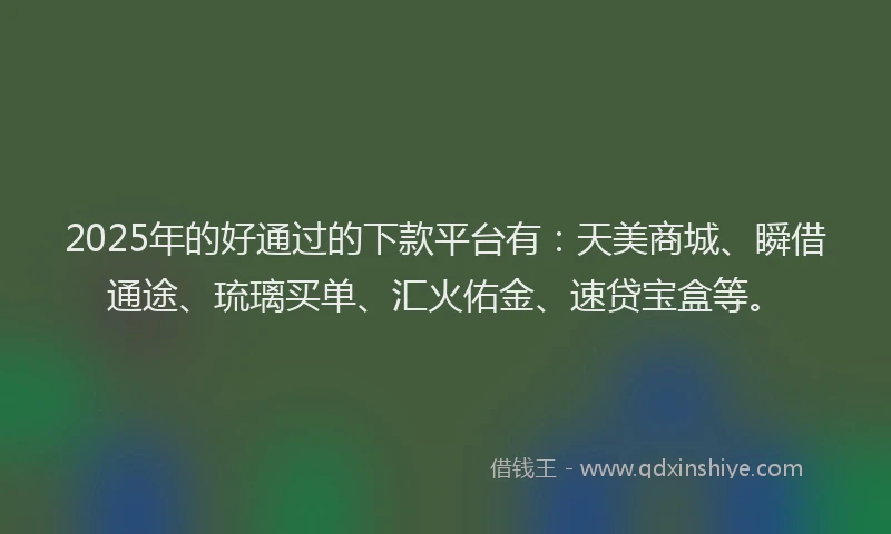 2025年的好通过的下款平台有：天美商城、瞬借通途、琉璃买单、汇火佑金、速贷宝盒等。