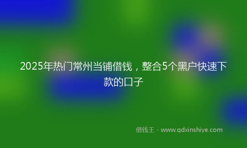 2025年热门常州当铺借钱，整合5个黑户快速下款的口子