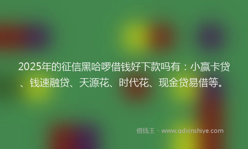 2025年的征信黑哈啰借钱好下款吗有：小赢卡贷、钱速融贷、天源花、时代花、现金贷易借等。