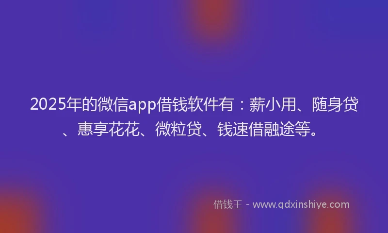 2025年的微信app借钱软件有：薪小用、随身贷、惠享花花、微粒贷、钱速借融途等。