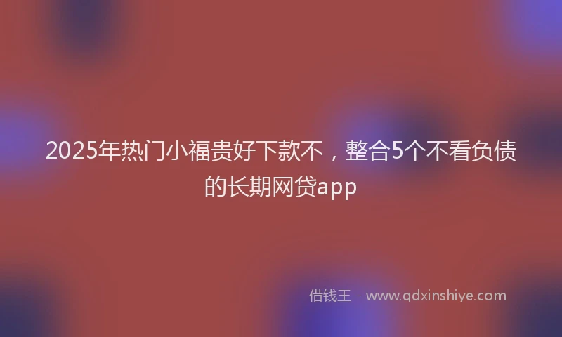 2025年热门小福贵好下款不，整合5个不看负债的长期网贷app