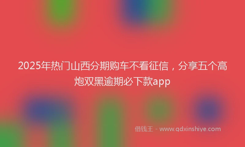 2025年热门山西分期购车不看征信，分享五个高炮双黑逾期必下款app