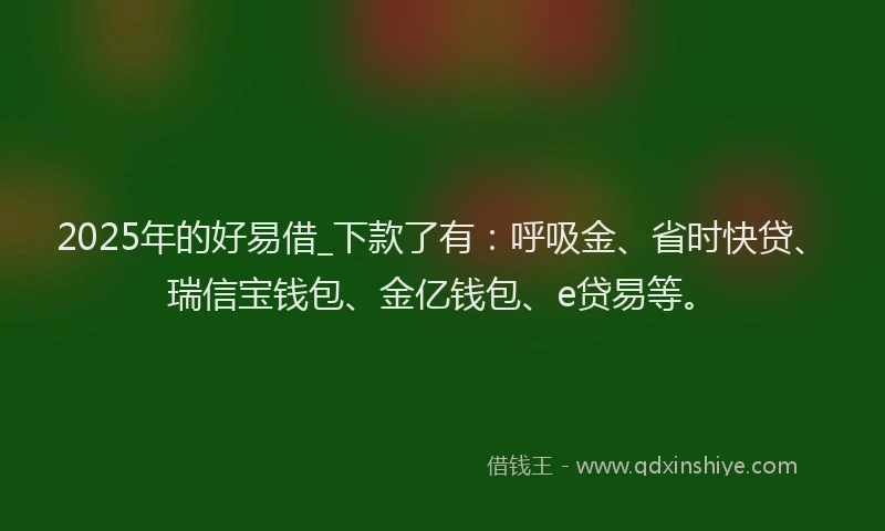 2025年的好易借_下款了有：呼吸金、省时快贷、瑞信宝钱包、金亿钱包、e贷易等。