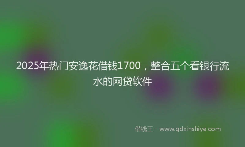 2025年热门安逸花借钱1700，整合五个看银行流水的网贷软件