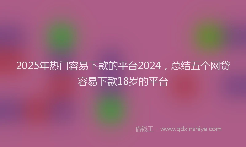 2025年热门容易下款的平台2024，总结五个网贷容易下款18岁的平台