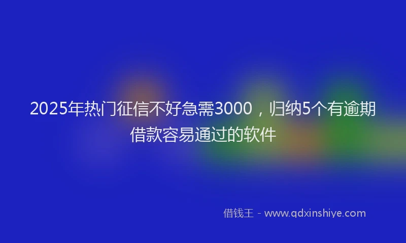 2025年热门征信不好急需3000，归纳5个有逾期借款容易通过的软件