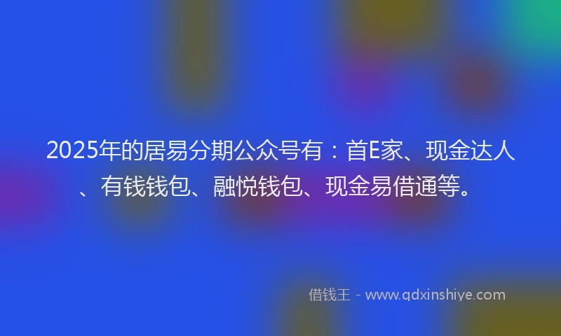 2025年的居易分期公众号有：首E家、现金达人、有钱钱包、融悦钱包、现金易借通等。