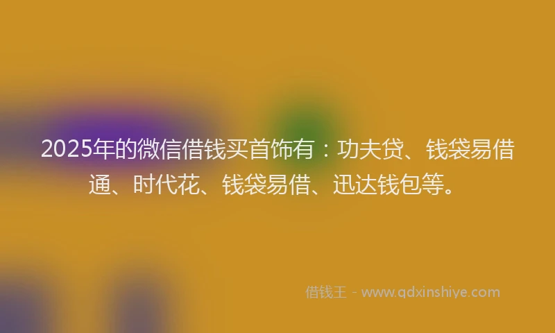 2025年的微信借钱买首饰有：功夫贷、钱袋易借通、时代花、钱袋易借、迅达钱包等。