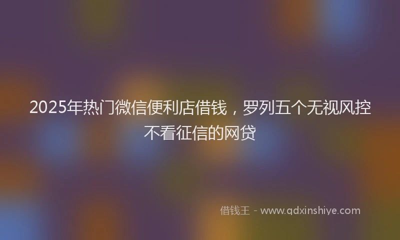 2025年热门微信便利店借钱，罗列五个无视风控不看征信的网贷