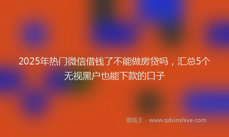 2025年热门微信借钱了不能做房贷吗，汇总5个无视黑户也能下款的口子
