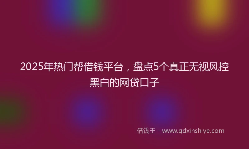2025年热门帮借钱平台，盘点5个真正无视风控黑白的网贷口子