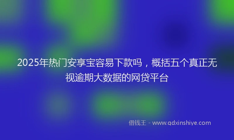 2025年热门安享宝容易下款吗，概括五个真正无视逾期大数据的网贷平台