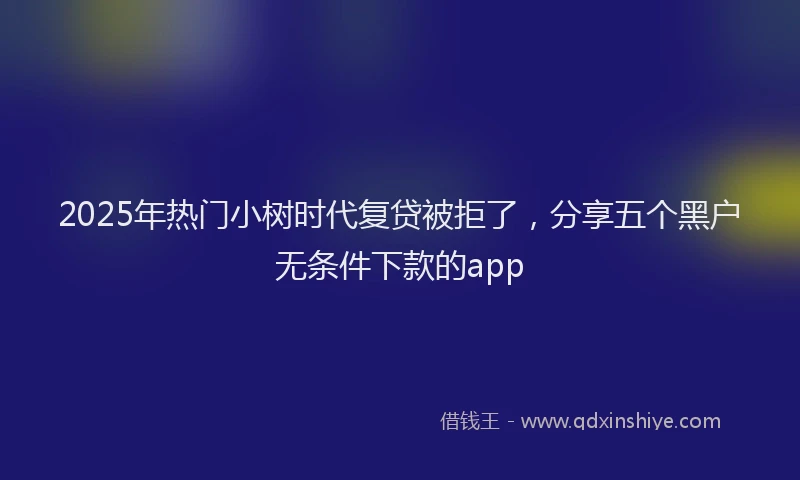 2025年热门小树时代复贷被拒了，分享五个黑户无条件下款的app