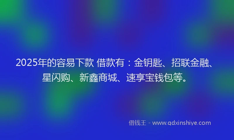 2025年的容易下款 借款有：金钥匙、招联金融、星闪购、新鑫商城、速享宝钱包等。