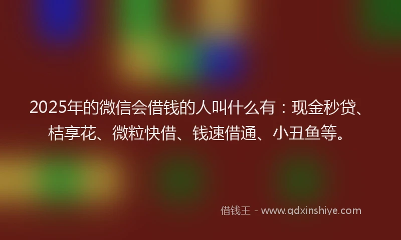 2025年的微信会借钱的人叫什么有：现金秒贷、桔享花、微粒快借、钱速借通、小丑鱼等。