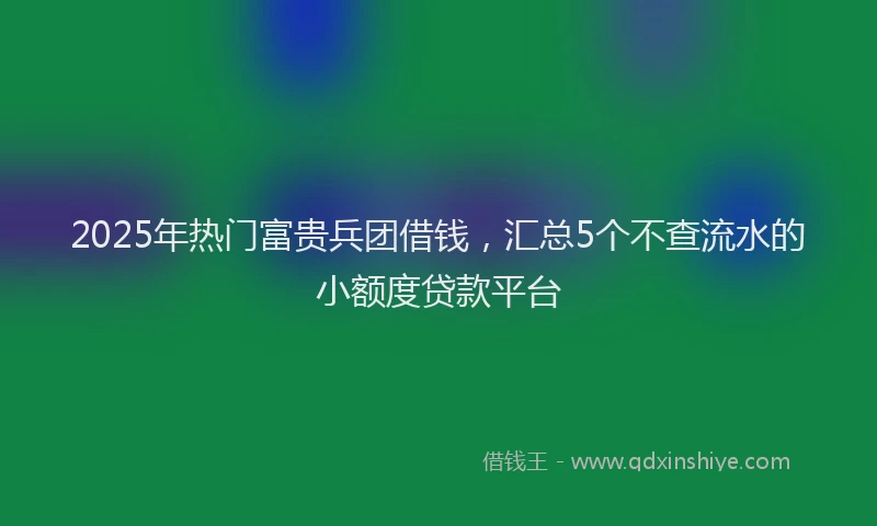 2025年热门富贵兵团借钱，汇总5个不查流水的小额度贷款平台