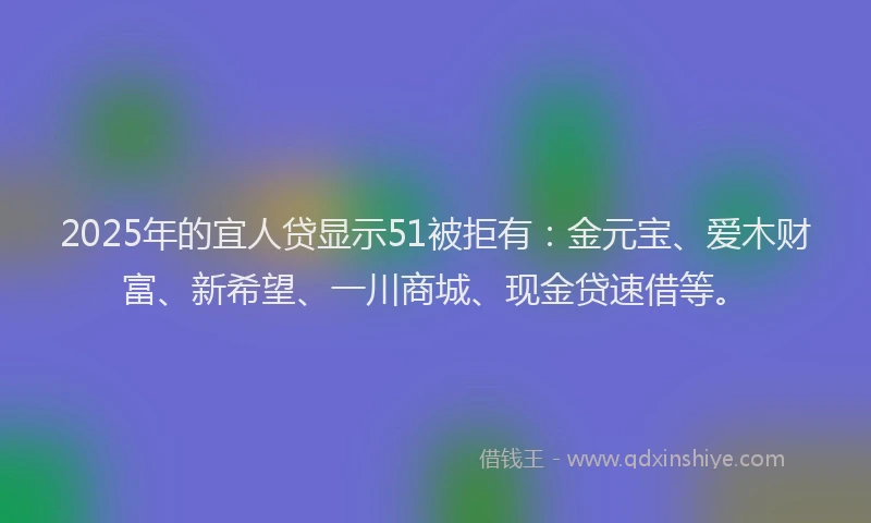 2025年的宜人贷显示51被拒有：金元宝、爱木财富、新希望、一川商城、现金贷速借等。