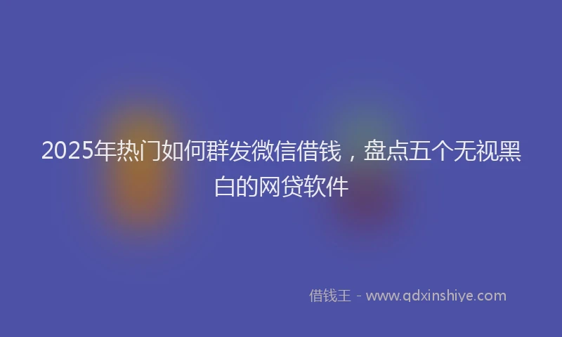 2025年热门如何群发微信借钱，盘点五个无视黑白的网贷软件