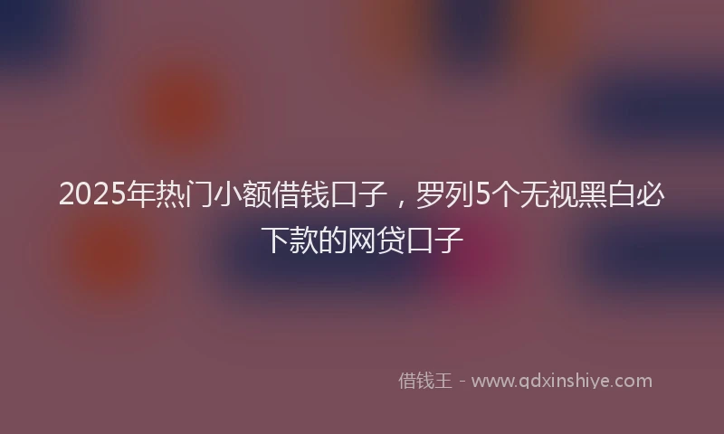 2025年热门小额借钱口子，罗列5个无视黑白必下款的网贷口子