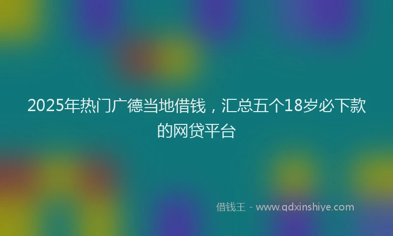 2025年热门广德当地借钱，汇总五个18岁必下款的网贷平台