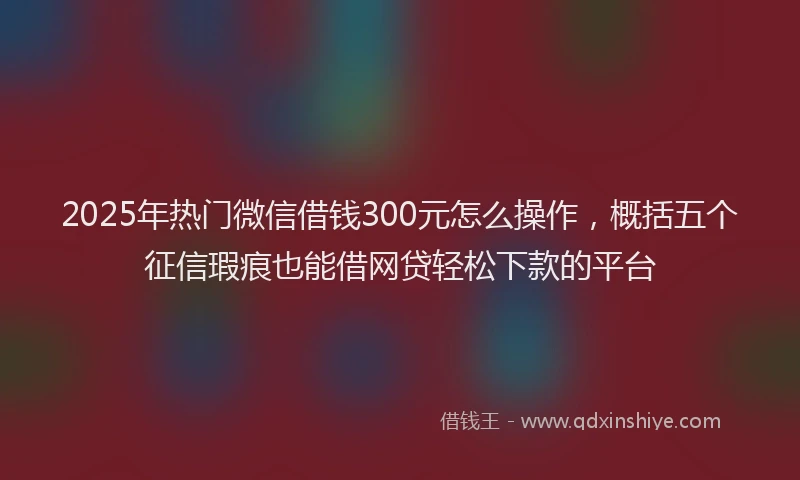 2025年热门微信借钱300元怎么操作，概括五个征信瑕疵也能借网贷轻松下款的平台