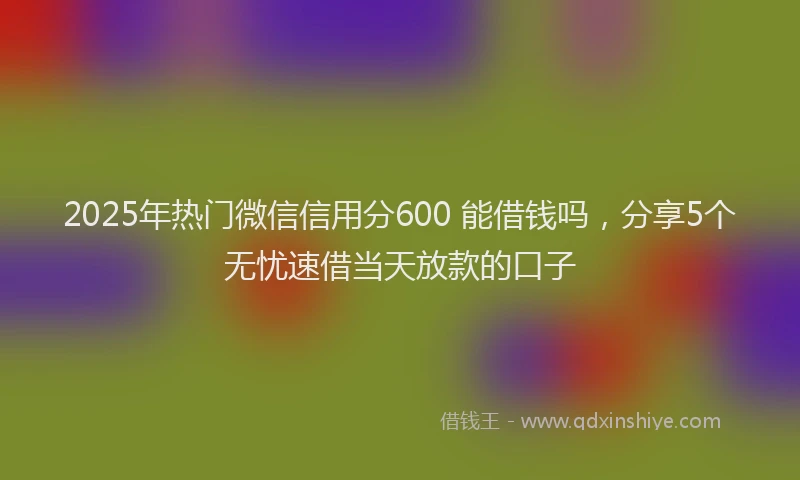 2025年热门微信信用分600 能借钱吗，分享5个无忧速借当天放款的口子