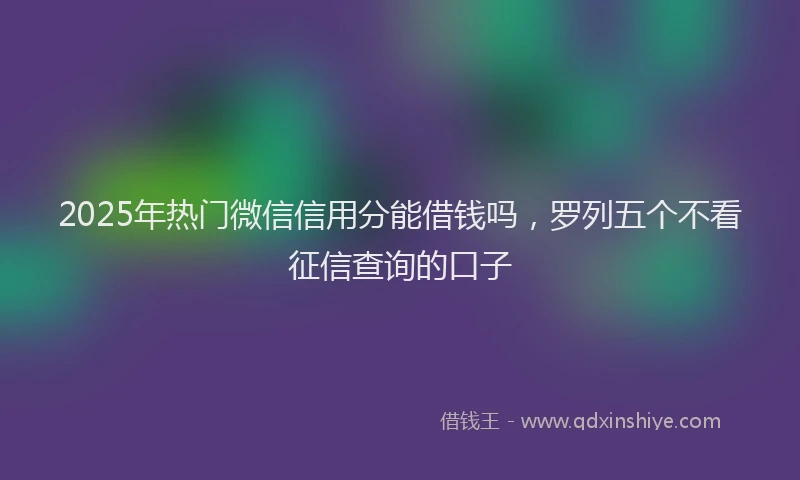 2025年热门微信信用分能借钱吗，罗列五个不看征信查询的口子