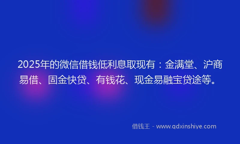2025年的微信借钱低利息取现有：金满堂、沪商易借、固金快贷、有钱花、现金易融宝贷途等。