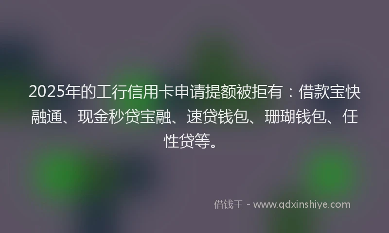 2025年的工行信用卡申请提额被拒有：借款宝快融通、现金秒贷宝融、速贷钱包、珊瑚钱包、任性贷等。