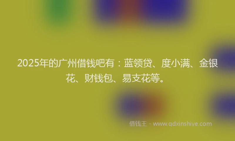 2025年的广州借钱吧有：蓝领贷、度小满、金银花、财钱包、易支花等。