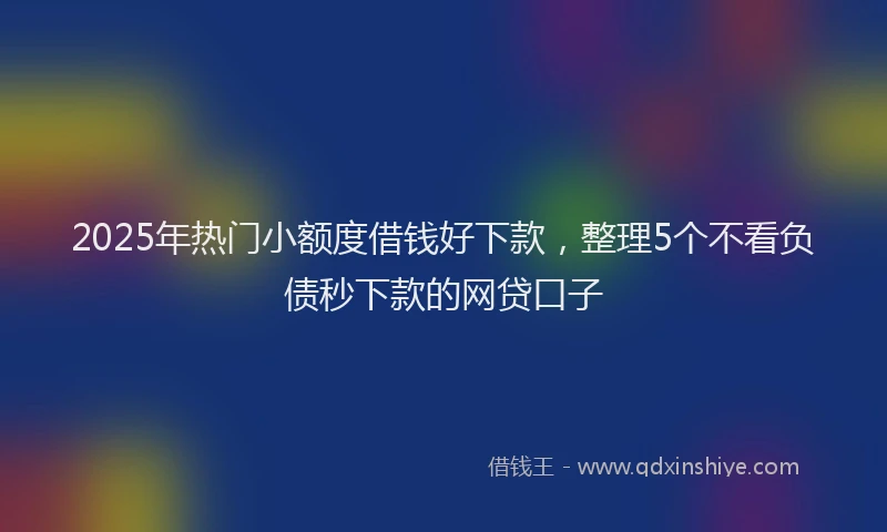 2025年热门小额度借钱好下款，整理5个不看负债秒下款的网贷口子
