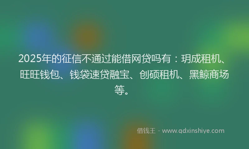 2025年的征信不通过能借网贷吗有：玥成租机、旺旺钱包、钱袋速贷融宝、创硕租机、黑鲸商场等。