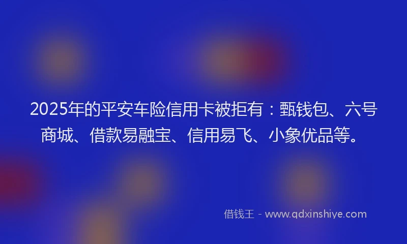 2025年的平安车险信用卡被拒有：甄钱包、六号商城、借款易融宝、信用易飞、小象优品等。