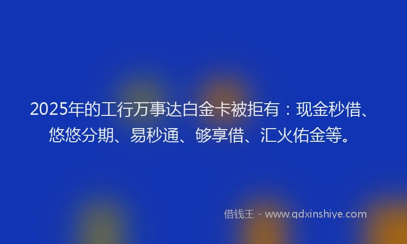 2025年的工行万事达白金卡被拒有：现金秒借、悠悠分期、易秒通、够享借、汇火佑金等。