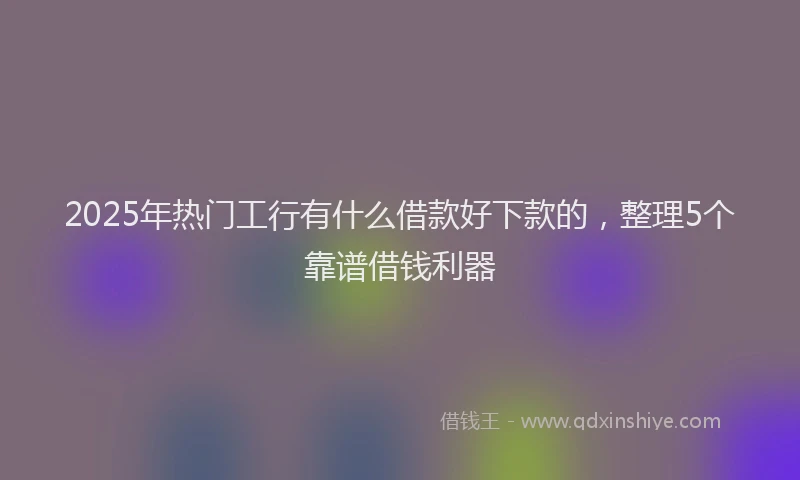 2025年热门工行有什么借款好下款的，整理5个靠谱借钱利器