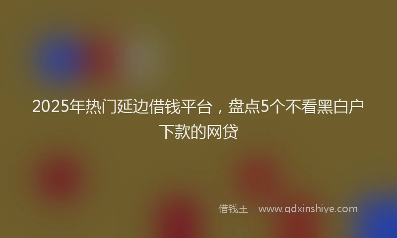 2025年热门延边借钱平台，盘点5个不看黑白户下款的网贷