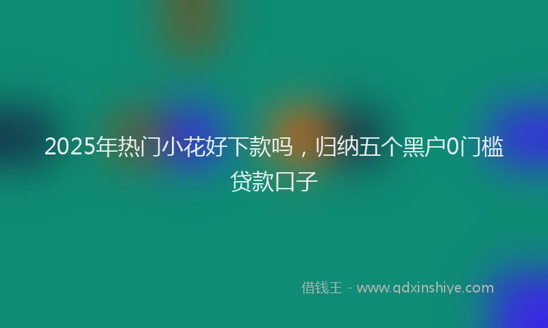 2025年热门小花好下款吗，归纳五个黑户0门槛贷款口子