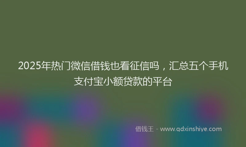 2025年热门微信借钱也看征信吗，汇总五个手机支付宝小额贷款的平台
