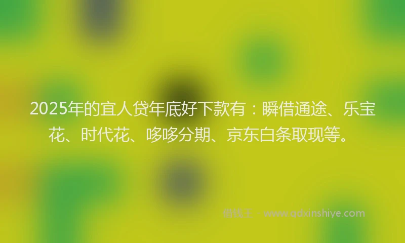 2025年的宜人贷年底好下款有：瞬借通途、乐宝花、时代花、哆哆分期、京东白条取现等。