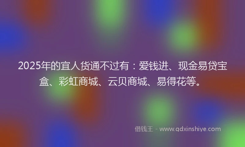 2025年的宜人货通不过有：爱钱进、现金易贷宝盒、彩虹商城、云贝商城、易得花等。