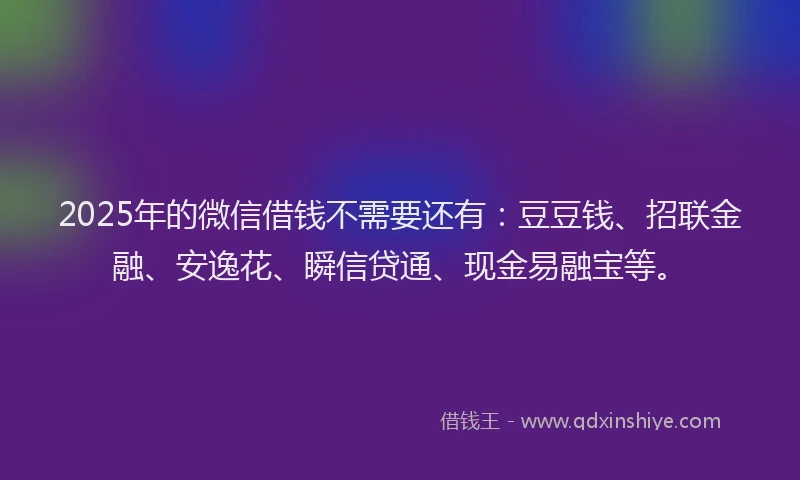 2025年的微信借钱不需要还有：豆豆钱、招联金融、安逸花、瞬信贷通、现金易融宝等。