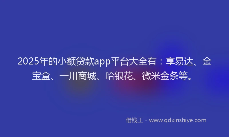 2025年的小额贷款app平台大全有：享易达、金宝盒、一川商城、哈银花、微米金条等。
