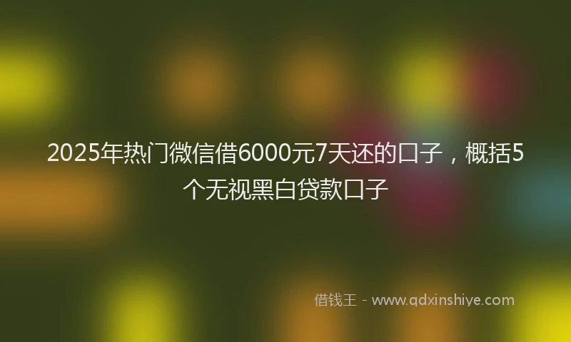 2025年热门微信借6000元7天还的口子，概括5个无视黑白贷款口子