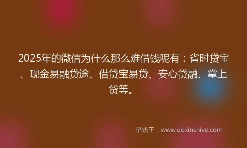 2025年的微信为什么那么难借钱呢有：省时贷宝、现金易融贷途、借贷宝易贷、安心贷融、掌上贷等。
